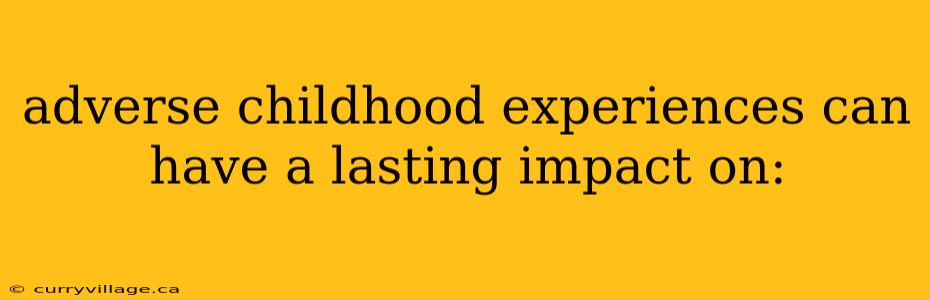 adverse childhood experiences can have a lasting impact on: