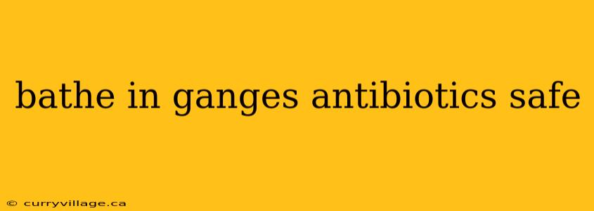 bathe in ganges antibiotics safe