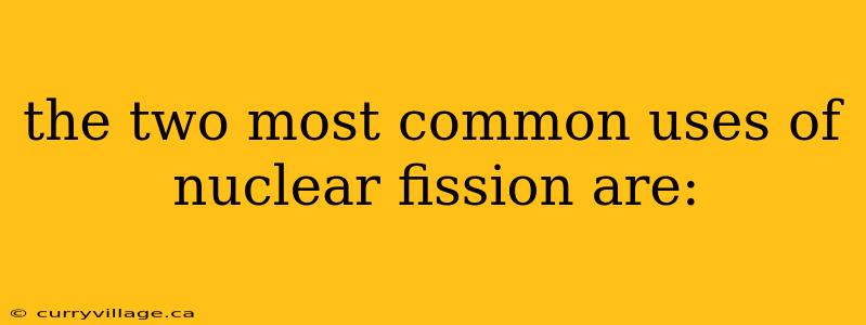 the two most common uses of nuclear fission are: