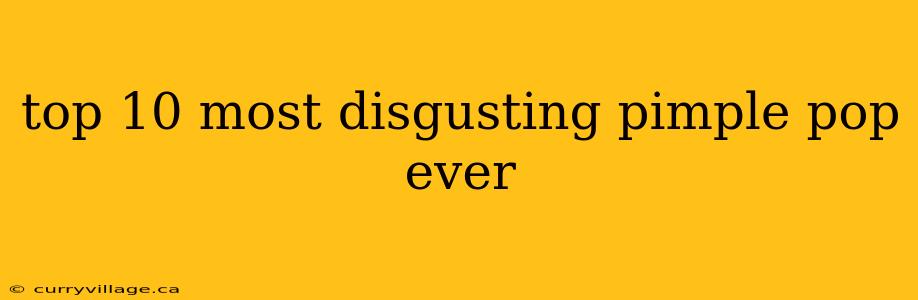 top 10 most disgusting pimple pop ever