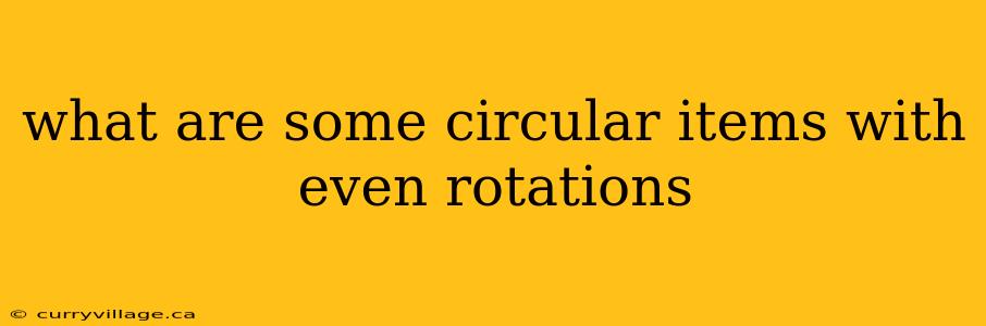 what are some circular items with even rotations