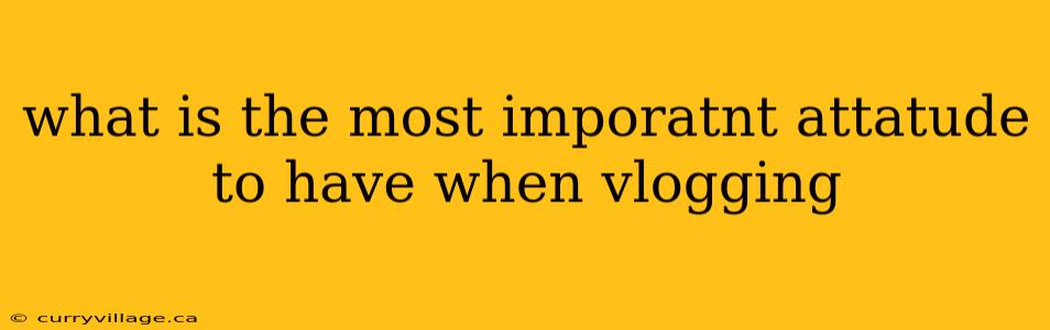 what is the most imporatnt attatude to have when vlogging